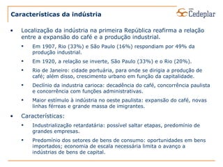 Características da indústria Localização da indústria na primeira República reafirma a relação entre a expansão do café e a produção industrial. Em 1907, Rio (33%) e São Paulo (16%) respondiam por 49% da produção industrial. Em 1920, a relação se inverte, São Paulo (33%) e o Rio (20%). Rio de Janeiro: cidade portuária, para onde se dirigia a produção de café; além disso, crescimento urbano em função da capitalidade. Declínio da industria carioca: decadência do café, concorrência paulista e concorrência com funções administrativas. Maior estímulo à indústria no oeste paulista: expansão do café, novas linhas férreas e grande massa de imigrantes. Características: Industrialização retardatária: possível saltar etapas, predomínio de grandes empresas. Predomínio dos setores de bens de consumo: oportunidades em bens importados; economia de escala necessária limita o avanço a indústrias de bens de capital. 