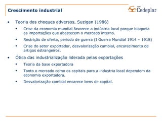 Crescimento industrial Teoria dos choques adversos, Suzigan (1986) Crise da economia mundial favorece a indústria local porque bloqueia as importações que abastecem o mercado interno. Restrição de oferta, período de guerra (I Guerra Mundial 1914 – 1918) Crise do setor exportador, desvalorização cambial, encarecimento de artigos estrangeiros. Ótica das industrialização liderada pelas exportações Teoria da base exportadora Tanto o mercado como os capitais para a industria local dependem da economia exportadora. Desvalorização cambial encarece bens de capital. 