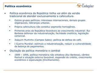 Política econômica Política econômica da República Velha vai além da versão tradicional de atender exclusivamente a cafeicultura. Outros grupos políticos: interesses internacionais, demais grupos oligárquicos, lideranças urbanas. Própria cafeicultura não constitui segmento homogêneo. Primeiros anos da República favoráveis ao crescimento industrial: Rui Barbosa defensor da industrialização, facilidade creditícia, legislação comercial. Joaquim Murtinho (Campos Sales): política de defesa do café. I Guerra Mundial: estímulo a industrialização, reduzir a vulnerabildade da balança de pagamentos. Oscilação da política monetária e cambial 1889 – 1896, política monetária não ortodoxa (Rui Barbosa), câmbio flexível e situação externa favorável, expansão do crédito, crescimento econômico e especulação (Encilhamento). 