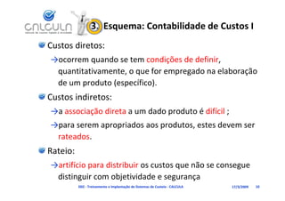 3.  Esquema: Contabilidade de Custos I
Custos diretos:
→ocorrem quando se tem condições de definir, 
 quantitativamente, o que for empregado na elaboração 
 de um produto (específico).
Custos indiretos:
→a associação direta a um dado produto é difícil ;
→                 i d          d t      t d
→para serem apropriados aos produtos, estes devem ser 
 rateados.
Rateio:
→artifício para distribuir os custos que não se consegue 
           p                         q               g
 distinguir com objetividade e segurança
          D02 ‐ Treinamento e Implantação de Sistemas de Custeio ‐ CALCULA   17/3/2009   10
 