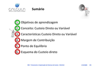 Sumário


1. Objetivos de aprendizagem
2. Conceito: Custeio Direto ou Variável
                                   á
   Características Custeio Direto ou Variável
3. Características Custeio Direto ou Variável
4. Margem de Contribuição
5. Ponto de Equilíbrio
           d       i di
6. Esquema do Custeio direto


        D02 ‐ Treinamento e Implantação de Sistemas de Custeio ‐ CALCULA   17/3/2009   101
 