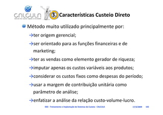 3.  Características Custeio Direto
Método muito utilizado principalmente por:
→ter origem gerencial;
→ser orientado para as funções financeiras e de
→ser orientado para as funções financeiras e de 
 marketing;
→ter as vendas como elemento gerador de riqueza;
           d         l           d d
→imputar apenas os custos variáveis aos produtos;
→considerar os custos fixos como despesas do período;
→usar a margem de contribuição unitária como 
→              d       t ib i ã  itá i
 parâmetro de análise;
→enfatizar a análise da relação custo‐volume‐lucro.
       D02 ‐ Treinamento e Implantação de Sistemas de Custeio ‐ CALCULA   17/3/2009   102
 