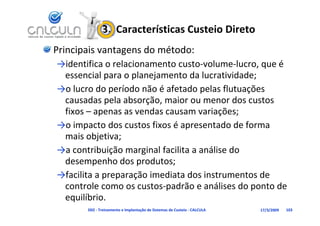3.  Características Custeio Direto
Principais vantagens do método:
→identifica o relacionamento custo‐volume‐lucro, que é 
→id tifi        l i        t      t    l     l       é
 essencial para o planejamento da lucratividade;
→o lucro do período não é afetado pelas flutuações
→o lucro do período não é afetado pelas flutuações 
 causadas pela absorção, maior ou menor dos custos 
 fixos  apenas as vendas causam variações;
 fixos – apenas as vendas causam variações;
→o impacto dos custos fixos é apresentado de forma 
 mais objetiva;
 mais objetiva;
→a contribuição marginal facilita a análise do 
 dese pe o dos p odutos;
 desempenho dos produtos;
→facilita a preparação imediata dos instrumentos de 
                          p                     p
 controle como os custos‐padrão e análises do ponto de 
 equilíbrio.
       D02 ‐ Treinamento e Implantação de Sistemas de Custeio ‐ CALCULA   17/3/2009   103
 
