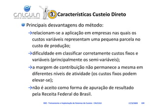 3.  Características Custeio Direto
Principais desvantagens do método:
→relacionam‐se a aplicação em empresas nas quais os 
 custos variáveis representam uma pequena parcela no 
 custo de produção;
→dificuldade em classificar corretamente custos fixos e 
 variáveis (principalmente os semi‐variáveis);
→a margem de contribuição não permanece a mesma em
→a margem de contribuição não permanece a mesma em 
 diferentes níveis de atividade (os custos fixos podem 
 elevar se);
 elevar‐se);
→não é aceito como forma de apuração de resultado 
 pela Receita Federal do Brasil.
 pela Receita Federal do Brasil
       D02 ‐ Treinamento e Implantação de Sistemas de Custeio ‐ CALCULA   17/3/2009   104
 