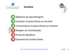 Sumário


1. Objetivos de aprendizagem
2. Conceito: Custeio Direto ou Variável
                                   á
   Características Custeio Direto ou Variável
3. Características Custeio Direto ou Variável
4. Margem de Contribuição
5. Ponto de Equilíbrio
           d       i di
6. Esquema do Custeio direto


        D02 ‐ Treinamento e Implantação de Sistemas de Custeio ‐ CALCULA   17/3/2009   105
 