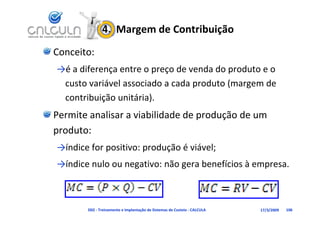 4.  Margem de Contribuição
Conceito:
→é a diferença entre o preço de venda do produto e o 
 custo variável associado a cada produto (margem de 
                                 p       (   g
 contribuição unitária).
Permite analisar a viabilidade de produção de um 
P   it     li       i bilid d d      d ã d
produto:
→índice for positivo: produção é viável;
→índice nulo ou negativo: não gera benefícios à empresa.
→índice nulo ou negativo: não gera benefícios à empresa



       D02 ‐ Treinamento e Implantação de Sistemas de Custeio ‐ CALCULA   17/3/2009   106
 