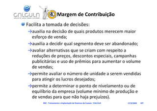 4.  Margem de Contribuição
Facilita a tomada de decisões:
→auxilia na decisão de quais produtos merecem maior 
→ ili       d iã d         i     d t                 i
 esforço de venda;
→auxilia a decidir qual segmento deve ser abandonado
→auxilia a decidir qual segmento deve ser abandonado;
→avaliar alternativas que se criam com respeito a 
 reduções de preços, descontos especiais, campanhas 
 reduções de preços descontos especiais campanhas
 publicitárias e uso de prêmios para aumentar o volume 
 de vendas;
 de vendas;
→permite avaliar o número de unidade a serem vendidas 
 pa a at g os uc os desejados;
 para atingir os lucros desejados;
→permite a determinar o ponto de nivelamento ou de 
  q                p     (                 p       ç
 equilíbrio da empresa (volume mínimo de produção e 
 de vendas para que não haja prejuízos).
        D02 ‐ Treinamento e Implantação de Sistemas de Custeio ‐ CALCULA   17/3/2009   107
 