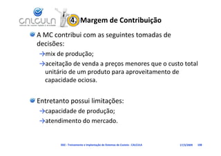 4.  Margem de Contribuição
A MC contribui com as seguintes tomadas de 
decisões:
decisões
→mix de produção;
→aceitação de venda a preços menores que o custo total 
 unitário de um produto para aproveitamento de 
 capacidade ociosa.
       id d    i


Entretanto possui limitações: 
→ p
→capacidade de produção;
               p    ç ;
→atendimento do mercado.


        D02 ‐ Treinamento e Implantação de Sistemas de Custeio ‐ CALCULA   17/3/2009   108
 