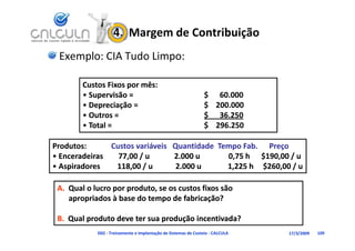 4.  Margem de Contribuição
  Exemplo: CIA Tudo Limpo:

          Custos Fixos por mês:
            Supervisão 
          • Supervisão =                                            $      60.000
                                                                    $ 60.000
          • Depreciação =                                           $    200.000
          • Outros =                                                $      36.250
          • Total =
            Total =                                                 $    296.250
                                                                    $ 296 250

Produtos:             Custos variáveis   Quantidade  Tempo Fab.   
Produtos:             Custos variáveis   Quantidade  Tempo Fab.    Preço
•EEnceradeiras        77,00 / u             2.000 u               0,75 h      $190,00 / u
        d i             77 00 /             2 000                 0 75 h $190 00 /
• Aspiradores         118,00 / u            2.000 u              1,225 h     $260,00 / u

 A. Qual o lucro por produto, se os custos fixos são 
    apropriados à base do tempo de fabricação?

 B. Qual produto deve ter sua produção incentivada?
                D02 ‐ Treinamento e Implantação de Sistemas de Custeio ‐ CALCULA    17/3/2009   109
 