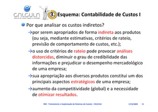 3.  Esquema: Contabilidade de Custos I
Por que analisar os custos indiretos?
→por serem apropriados de forma indireta aos produtos 
                     d d f           d              d
 (ou seja, mediante estimativas, critérios de rateio, 
 previsão de comportamento de custos etc )
 previsão de comportamento de custos, etc.);
→o uso de critérios de rateio pode provocar análises 
 distorcidas, diminuir o grau de credibilidade das 
 di t id di i i               d     dibilid d d
 informações e prejudicar o desempenho mercadológico 
 de uma empresa;
 de uma empresa;
→sua apropriação aos diversos produtos constitui um dos 
 principais aspectos estratégicos de uma empresa;
 principais aspectos estratégicos de uma empresa;
→aumento da competitividade (global) e a necessidade 
 de otimizar resultados.
 de otimizar resultados
        D02 ‐ Treinamento e Implantação de Sistemas de Custeio ‐ CALCULA   17/3/2009   11
 