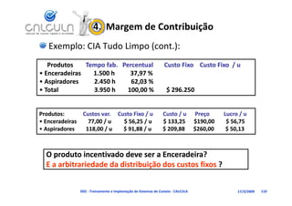 4.  Margem de Contribuição
    Exemplo: CIA Tudo Limpo (cont.):
   Produtos      Tempo fab.   Percentual       Custo Fixo    Custo Fixo  / u 
                         Tempo fab.   Percentual       Custo Fixo    Custo Fixo  / u 
• Enceradeiras        1.500 h          37,97 %           
  Enceradeiras        1.500 h          37,97 %           
•A i d
  Aspiradores          2.450 h
  Aspiradores          2 450 h          62,03 %
                              2.450 h          62,03 %
                                               62 03 %
• Total                       3.950 h        100,00 %       $ 296.250   
                              3.950 h        100,00 %       $ 296.250   


Produtos:             Custos var.
Produtos:             Custos var. Custo Fixo / u       Custo / u      Preço          Lucro / u
• Enceradeiras        77,00 / u         $ 56,25 / u        $ 133,25      $190,00        $ 56,75
• Aspiradores        118,00 / u        $ 91,88 / u        $ 209,88      $260,00        $ 50,13
                              /         $       /          $             $              $



   O produto incentivado deve ser a Enceradeira?
   E a arbitrariedade da distribuição dos custos fixos ?


                  D02 ‐ Treinamento e Implantação de Sistemas de Custeio ‐ CALCULA        17/3/2009   110
 