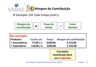 4.  Margem de Contribuição
     Exemplo: CIA Tudo Limpo (cont.):

      Margem de                               Preço de                             Custo 
     contribuição             =                Venda                       ‐      Variável


No exemplo:
Produtos:              Custos var.
Produtos:              Custos var.    Preço      Margem de contribuição
• Enceradeiras        77,00 / u       $190,00                  $ 113,00
• Aspiradores        118,00 / u       $260,00                  $ 142,00

                                                                  O produto 
                                                              incentivado deve 
                                                                ser o aspirador
                                                                ser o aspirador
               D02 ‐ Treinamento e Implantação de Sistemas de Custeio ‐ CALCULA              17/3/2009   111
 
