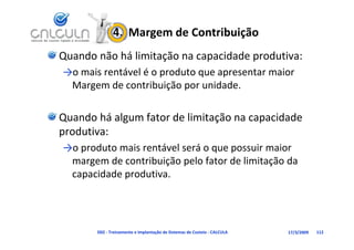 4.  Margem de Contribuição
Quando não há limitação na capacidade produtiva:
→o mais rentável é o produto que apresentar maior 
            á lé        d
 Margem de contribuição por unidade.

Quando há algum fator de limitação na capacidade 
produtiva:
→o produto mais rentável será o que possuir maior 
 margem de contribuição pelo fator de limitação da 
 capacidade produtiva.




       D02 ‐ Treinamento e Implantação de Sistemas de Custeio ‐ CALCULA   17/3/2009   112
 