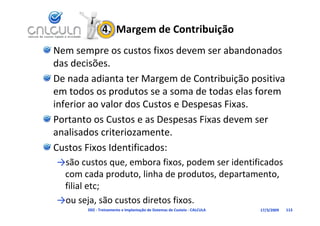 4.  Margem de Contribuição
Nem sempre os custos fixos devem ser abandonados 
das decisões.
das decisões
De nada adianta ter Margem de Contribuição positiva 
em todos os produtos se a soma de todas elas forem 
inferior ao valor dos Custos e Despesas Fixas.
Portanto os Custos e as Despesas Fixas devem ser 
analisados criteriozamente.
Custos Fixos Identificados:
→são custos que, embora fixos, podem ser identificados 
→são custos que, embora fixos, podem ser identificados
 com cada produto, linha de produtos, departamento, 
 filial etc;
           ;
→ou seja, são custos diretos fixos.
       D02 ‐ Treinamento e Implantação de Sistemas de Custeio ‐ CALCULA   17/3/2009   113
 