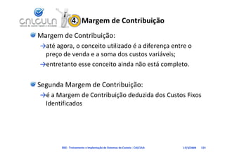 4.  Margem de Contribuição
Margem de Contribuição:
→até agora, o conceito utilizado é a diferença entre o 
   é                      l d é df
 preço de venda e a soma dos custos variáveis;
→entretanto esse conceito ainda não está completo.

Segunda Margem de Contribuição:
→é a Margem de Contribuição deduzida dos Custos Fixos 
→         g             ç
 Identificados




       D02 ‐ Treinamento e Implantação de Sistemas de Custeio ‐ CALCULA   17/3/2009   114
 