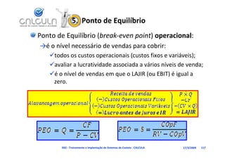 5.  Ponto de Equilíbrio
Ponto de Equilíbrio (break‐even point) operacional:
→é o nível necessário de vendas para cobrir:
 é    í l        á d        d          b
   todos os custos operacionais (custos fixos e variáveis);
   avaliar a lucratividade associada a vários níveis de venda;
   é o nível de vendas em que o LAJIR (ou EBIT) é igual a 
    zero.




       D02 ‐ Treinamento e Implantação de Sistemas de Custeio ‐ CALCULA   17/3/2009   117
 