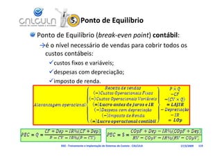 5.  Ponto de Equilíbrio
Ponto de Equilíbrio (break‐even point) contábil:
→é o nível necessário de vendas para cobrir todos os 
 é    í l        á d        d          b      d
 custos contábeis:
   
   custos fixos e variáveis;
           f           á
   despesas com depreciação;
   imposto de renda.




        D02 ‐ Treinamento e Implantação de Sistemas de Custeio ‐ CALCULA   17/3/2009   119
 