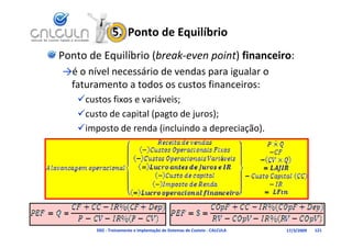 5.  Ponto de Equilíbrio
Ponto de Equilíbrio (break‐even point) financeiro:
→é o nível necessário de vendas para igualar o 
 é    í l        á d        d            l
 faturamento a todos os custos financeiros:
   
   custos fixos e variáveis;
           f           á
   custo de capital (pagto de juros);
   imposto de renda (incluindo a depreciação).




        D02 ‐ Treinamento e Implantação de Sistemas de Custeio ‐ CALCULA   17/3/2009   121
 