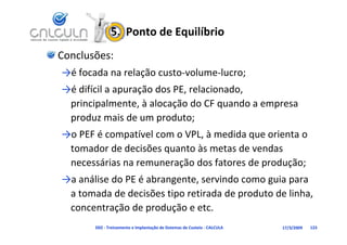 5.  Ponto de Equilíbrio
Conclusões:
→é focada na relação custo‐volume‐lucro;
→é difícil a apuração dos PE, relacionado, 
 principalmente, à alocação do CF quando a empresa 
 p                    p
 produz mais de um produto;
→o PEF é compatível com o VPL, à medida que orienta o 
 tomador de decisões quanto às metas de vendas
 tomador de decisões quanto às metas de vendas 
 necessárias na remuneração dos fatores de produção;
→a análise do PE é abrangente, servindo como guia para 
→a análise do PE é abrangente servindo como guia para
 a tomada de decisões tipo retirada de produto de linha, 
 concentração de produção e etc.
 concentração de produção e etc
       D02 ‐ Treinamento e Implantação de Sistemas de Custeio ‐ CALCULA   17/3/2009   123
 
