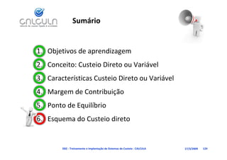 Sumário


1. Objetivos de aprendizagem
2. Conceito: Custeio Direto ou Variável
                                   á
   Características Custeio Direto ou Variável
3. Características Custeio Direto ou Variável
4. Margem de Contribuição
5. Ponto de Equilíbrio
           d       i di
6. Esquema do Custeio direto


        D02 ‐ Treinamento e Implantação de Sistemas de Custeio ‐ CALCULA   17/3/2009   124
 