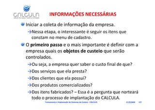 INFORMAÇÕES NECESSÁRIAS
Iniciar a coleta de informação da empresa.
→Nessa etapa, o interessante é seguir os itens que 
                             é
 constam no menu de cadastro.
O primeiro passo e o mais importante é definir com a 
empresa quais os objetos de custeio que serão 
controlados. 
→Ou seja, a empresa quer saber o custo final de que?
→Dos serviços que ela presta?
→Dos clientes que ela possui?
              q       p
→Dos produtos comercializados?
→Dos itens fabricados?  Essa é a pergunta que norteará 
→Dos itens fabricados? – Essa é a pergunta que norteará
 todo o processo de implantação do CALCULA.
         Treinamento e Implantação de Sistemas de Custeio ‐ CALCULA   17/3/2009   127
 