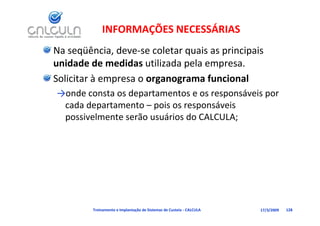 INFORMAÇÕES NECESSÁRIAS
Na seqüência, deve‐se coletar quais as principais 
unidade de medidas utilizada pela empresa.
unidade de medidas utilizada pela empresa
Solicitar à empresa o organograma funcional 
→onde consta os departamentos e os responsáveis por 
 cada departamento – pois os responsáveis 
 possivelmente serão usuários do CALCULA;




         Treinamento e Implantação de Sistemas de Custeio ‐ CALCULA   17/3/2009   128
 
