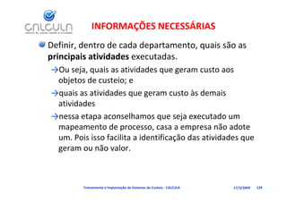 INFORMAÇÕES NECESSÁRIAS
Definir, dentro de cada departamento, quais são as 
principais atividades executadas.
principais atividades executadas
→Ou seja, quais as atividades que geram custo aos 
  bj t d        t i
 objetos de custeio; e 
→quais as atividades que geram custo às demais 
 atividades 
   i id d
→nessa etapa aconselhamos que seja executado um 
                d                                ã d
 mapeamento de processo, casa a empresa não adote 
 um. Pois isso facilita a identificação das atividades que 
 geram ou não valor.
 geram ou não valor



         Treinamento e Implantação de Sistemas de Custeio ‐ CALCULA   17/3/2009   129
 