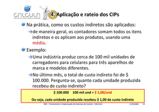 4. Aplicação e rateio dos CIPs
Na prática, como os custos indiretos são aplicados:
→de maneira geral, os contadores somam todos os itens 
→d        i       l       t d            t d      it
 indiretos e os aplicam aos produtos, usando uma 
 média
 média.
Exemplo:
→Uma indústria produz cerca de 100 mil unidades de 
→U    i dú t i     d         d 100 il id d d
 carregadores para celulares para três aparelhos de 
 marca e modelos diferentes
 marca e modelos diferentes. 
→No último mês, o total de custo indireto foi de $ 
 100.000. Pergunta se, quanto cada unidade produzida 
 100.000. Pergunta‐se, quanto cada unidade produzida
 recebeu de custo indireto?
                   $ 100.000  100 mil und = $ 1,00/und
                                               , /
  Ou seja, cada unidade produzida recebeu $ 1,00 de custo indireto
         D02 ‐ Treinamento e Implantação de Sistemas de Custeio ‐ CALCULA   17/3/2009   13
 
