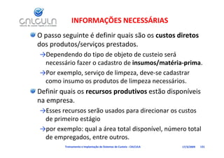 INFORMAÇÕES NECESSÁRIAS
O passo seguinte é definir quais são os custos diretos 
dos produtos/serviços prestados. 
dos produtos/serviços prestados
→Dependendo do tipo de objeto de custeio será 
        ái f          d t d i          / té i      i
 necessário fazer o cadastro de insumos/matéria‐prima. 
→Por exemplo, serviço de limpeza, deve‐se cadastrar 
 como insumo os produtos de limpeza necessários.
       i              d     d li            ái
Definir quais os recursos produtivos estão disponíveis 
na empresa. 
→Esses recursos serão usados para direcionar os custos 
 de primeiro estágio 
→por exemplo: qual a área total disponível, número total 
 de empregados, entre outros.
         Treinamento e Implantação de Sistemas de Custeio ‐ CALCULA   17/3/2009   131
 