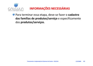 INFORMAÇÕES NECESSÁRIAS
Para terminar essa etapa, deve‐se fazer o cadastro 
das famílias de produtos/serviço e especificamente 
das famílias de produtos/serviço e especificamente
dos produtos/serviços.




        Treinamento e Implantação de Sistemas de Custeio ‐ CALCULA   17/3/2009   132
 