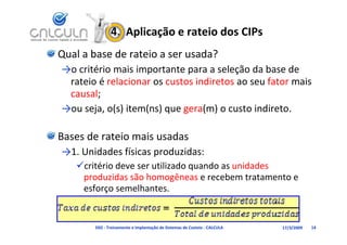 4.  Aplicação e rateio dos CIPs
Qual a base de rateio a ser usada?
→o critério mais importante para a seleção da base de 
→    ité i     i i     t t            l ã d b        d
 rateio é relacionar os custos indiretos ao seu fator mais 
 causal;
→ou seja, o(s) item(ns) que gera(m) o custo indireto.

Bases de rateio mais usadas
→1 Unidades físicas produzidas:
→1. Unidades físicas produzidas:
   critério deve ser utilizado quando as unidades 
    produzidas são homogêneas e recebem tratamento e 
    produzidas são homogêneas e recebem tratamento e
    esforço semelhantes.


       D02 ‐ Treinamento e Implantação de Sistemas de Custeio ‐ CALCULA   17/3/2009   14
 