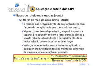 4.  Aplicação e rateio dos CIPs
Bases de rateio mais usadas (cont.)
→2. Horas de mão‐de‐obra direta (MOD):
          d      d b d          (   )
   a maioria dos custos indiretos têm relação direta com 
    f t     d d      ã     i              l       t
    fatores de duração mais que com qualquer outro;
   alguns custos fixos (depreciação, aluguel, impostos e 
    seguros ) relacionam‐se com o fator duração tempo e 
    seguros ) relacionam se com o fator duração tempo e
    uso de mão‐de‐obra indireta e de suprimentos tem 
    maior relação com o fator horas de esforço;
               ç                             ç ;
   assim, o montante dos custos indiretos aplicado a 
    qualquer produto dependerá do montante de tempo 
    destinado a uma operação ou produto.



        D02 ‐ Treinamento e Implantação de Sistemas de Custeio ‐ CALCULA   17/3/2009   15
 