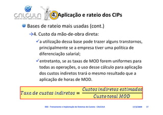 4. Aplicação e rateio dos CIPs
Bases de rateio mais usadas (cont.)
→4. Custo da mão‐de‐obra direta:
   a utilização dessa base pode trazer alguns transtornos, 
    principalmente se a empresa tiver uma política de 
    diferenciação salarial;
   entretanto, se as taxas de MOD forem uniformes para 
    todas as operações, o uso desse cálculo para aplicação 
    dos custos indiretos trará o mesmo resultado que a 
    aplicação de horas de MOD.




        D02 ‐ Treinamento e Implantação de Sistemas de Custeio ‐ CALCULA   17/3/2009   17
 