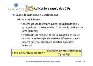 4.  Aplicação e rateio dos CIPs
Bases de rateio mais usadas (cont.)
→5. Material direto:
   poderá ser usado sempre que for considerado como 
    principal item na composição dos custos de produção de 
    uma empresa;
   entretanto, na hipótese da mesma matéria‐prima ser 
    utilizada na fabricação de produtos diferentes, a taxa 
    poderá provocar distorções no rateio dos custos 
    indiretos.




        D02 ‐ Treinamento e Implantação de Sistemas de Custeio ‐ CALCULA   17/3/2009   18
 