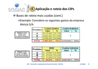 4.  Aplicação e rateio dos CIPs
Bases de rateio mais usadas (cont.)
 →Exemplo: Considere os seguintes gastos da empresa 
  Aleluia S/A.

 Rateio com
  base nos
Custos Diretos                                                                 ?




 Rateio com
base na Mão-
de-obra Direta                                                                 ?

            D02 ‐ Treinamento e Implantação de Sistemas de Custeio ‐ CALCULA       17/3/2009   19
 