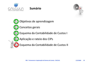 Sumário


1. Objetivos de aprendizagem
2. Conceitos gerais
3. Esquema da Contabilidade de Custos I
3 E        d C t bilid d d C t I
4. Aplicação e rateio dos CIPs
   Aplicação e rateio dos CIPs
5. Esquema da Contabilidade de Custos II



        D02 ‐ Treinamento e Implantação de Sistemas de Custeio ‐ CALCULA   17/3/2009   20
 
