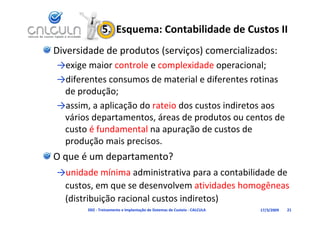 5.  Esquema: Contabilidade de Custos II
Diversidade de produtos (serviços) comercializados:
→exige maior controle e complexidade operacional;
                    l         l d d                l
→diferentes consumos de material e diferentes rotinas 
 de produção;
→assim, a aplicação do rateio dos custos indiretos aos 
 vários departamentos, áreas de produtos ou centos de 
 custo é fundamental na apuração de custos de 
     d ã       i      i
 produção mais precisos.
O que é um departamento?
→unidade mínima administrativa para a contabilidade de 
 custos, em que se desenvolvem atividades homogêneas
             q                                  g
 (distribuição racional custos indiretos)
       D02 ‐ Treinamento e Implantação de Sistemas de Custeio ‐ CALCULA   17/3/2009   21
 