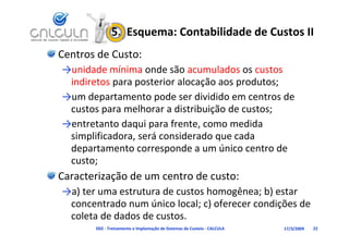 5.  Esquema: Contabilidade de Custos II
Centros de Custo:
→unidade mínima onde são acumulados os custos 
→ id d      í i      d ã          l d         t
 indiretos para posterior alocação aos produtos;
→um departamento pode ser dividido em centros de
→um departamento pode ser dividido em centros de 
 custos para melhorar a distribuição de custos;
→entretanto daqui para frente, como medida 
→entretanto daqui para frente como medida
 simplificadora, será considerado que cada 
 departamento corresponde a um único centro de
 departamento corresponde a um único centro de 
 custo;
Caracterização de um centro de custo:
Caracterização de um centro de custo:
→a) ter uma estrutura de custos homogênea; b) estar 
 concentrado num único local; c) oferecer condições de 
 concentrado num único local; c) oferecer condições de
 coleta de dados de custos.
       D02 ‐ Treinamento e Implantação de Sistemas de Custeio ‐ CALCULA   17/3/2009   22
 