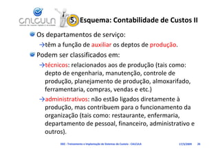 5.  Esquema: Contabilidade de Custos II
Os departamentos de serviço:
→têm a função de auxiliar os deptos de produção.
  ê    f      d      l       d      d     d
Podem ser classificados em:
→técnicos: relacionados aos de produção (tais como: 
 depto de engenharia, manutenção, controle de 
 produção, planejamento de produção, almoxarifado, 
 ferramentaria, compras, vendas e etc.)
→administrativos: não estão ligados diretamente à 
 produção, mas contribuem para o funcionamento da 
 organização (tais como: restaurante, enfermaria, 
 departamento de pessoal, financeiro, administrativo e 
 outros).
    t )
       D02 ‐ Treinamento e Implantação de Sistemas de Custeio ‐ CALCULA   17/3/2009   26
 