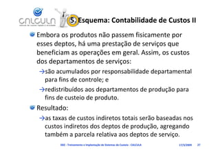 5. Esquema: Contabilidade de Custos II
Embora os produtos não passem fisicamente por 
esses deptos, há uma prestação de serviços que 
esses deptos há uma prestação de serviços que
beneficiam as operações em geral. Assim, os custos 
dos departamentos de serviços:
dos departamentos de serviços:
→são acumulados por responsabilidade departamental 
 para fins de controle; e
       fi d       t l
→redistribuídos aos departamentos de produção para 
 fi d         i d      d
 fins de custeio de produto.
Resultado:
→as taxas de custos indiretos totais serão baseadas nos 
 custos indiretos dos deptos de produção, agregando 
 também a parcela relativa aos deptos de serviço.
       D02 ‐ Treinamento e Implantação de Sistemas de Custeio ‐ CALCULA   17/3/2009   27
 