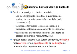 5. Esquema: Contabilidade de Custos II
Deptos de serviço – critérios de rateio:
→uso ou identificação física (ex.: a quantidade de 
 pedidos de conserto, requisições, medidores de 
 consumo, etc.)
        ç               (             p
→instalações fornecidas (ex.: área ocupada e a 
 capacidade rateada do equipamento elétrico, etc.);
→quantidade alocada de funcionários (ex : depto de
→quantidade alocada de funcionários (ex.: depto de 
 pessoal, enfermaria, restaurante, etc.).
Apesar dessas alternativas serem aceitáveis, o critério
A      d        lt    ti            itá i        ité i
mais correto seria o apontamento da dedicação de 
determinados departamentos aos demais.
        D02 ‐ Treinamento e Implantação de Sistemas de Custeio ‐ CALCULA   17/3/2009   28
 