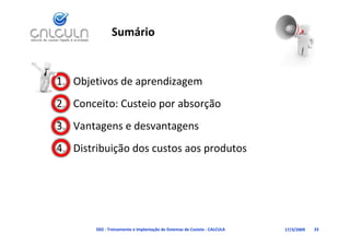 Sumário


1. Objetivos de aprendizagem
2. Conceito: Custeio por absorção
3. Vantagens e desvantagens
3 V t          d     t
4. Distribuição dos custos aos produtos
   Distribuição dos custos aos produtos




        D02 ‐ Treinamento e Implantação de Sistemas de Custeio ‐ CALCULA   17/3/2009   33
 