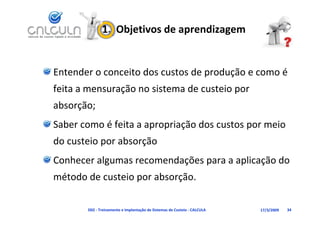 1.  Objetivos de aprendizagem


Entender o conceito dos custos de produção e como é 
feita a mensuração no sistema de custeio por
feita a mensuração no sistema de custeio por 
absorção;
Saber como é feita a apropriação dos custos por meio 
d     t i       b    ã
do custeio por absorção
Conhecer algumas recomendações para a aplicação do 
           g              ç    p       p ç
método de custeio por absorção.

       D02 ‐ Treinamento e Implantação de Sistemas de Custeio ‐ CALCULA   17/3/2009   34
 