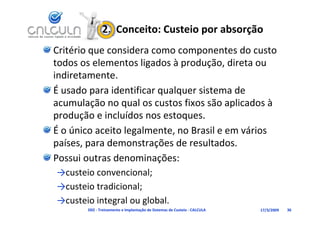 2.  Conceito: Custeio por absorção
Critério que considera como componentes do custo 
todos os elementos ligados à produção, direta ou 
todos os elementos ligados à produção direta ou
indiretamente.
É     d       id ifi        l      i       d
É usado para identificar qualquer sistema de 
acumulação no qual os custos fixos são aplicados à 
produção e incluídos nos estoques.
    d ã i l íd              t
É o único aceito legalmente, no Brasil e em vários 
países, para demonstrações de resultados.
Possui outras denominações:
→custeio convencional;
→
→custeio tradicional;
                    ;
→custeio integral ou global.
       D02 ‐ Treinamento e Implantação de Sistemas de Custeio ‐ CALCULA   17/3/2009   36
 