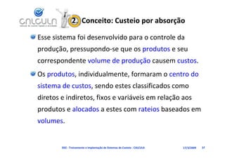 2.  Conceito: Custeio por absorção

Esse sistema foi desenvolvido para o controle da 
produção, pressupondo‐se que os produtos e seu 
correspondente volume de produção causem custos
correspondente volume de produção causem custos.
Os produtos, individualmente, formaram o centro do 
sistema de custos, sendo estes classificados como 
diretos e indiretos fixos e variáveis em relação aos
diretos e indiretos, fixos e variáveis em relação aos 
produtos e alocados a estes com rateios baseados em 
volumes.


        D02 ‐ Treinamento e Implantação de Sistemas de Custeio ‐ CALCULA   17/3/2009   37
 