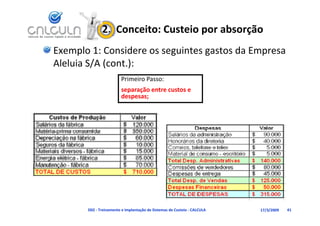 2.  Conceito: Custeio por absorção
Exemplo 1: Considere os seguintes gastos da Empresa 
Aleluia S/A (cont.):
Aleluia S/A (cont )
                         Primeiro Passo:
                         separação entre custos e 
                                ã
                         despesas;




       D02 ‐ Treinamento e Implantação de Sistemas de Custeio ‐ CALCULA   17/3/2009   41
 