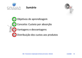 Sumário


1. Objetivos de aprendizagem
2. Conceito: Custeio por absorção
3. Vantagens e desvantagens
3 V t          d     t
4. Distribuição dos custos aos produtos
   Distribuição dos custos aos produtos




        D02 ‐ Treinamento e Implantação de Sistemas de Custeio ‐ CALCULA   17/3/2009   44
 