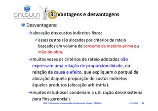 3.  Vantagens e desvantagens
Desvantagens:
→alocação dos custos indiretos fixos:
   esses custos são alocados por critérios de rateio 
    baseados em volume de consumo de matéria‐prima ou 
    mão‐de‐obra.
→muitas vezes os critérios de rateio adotados não 
 expressam uma relação de proporcionalidade, ou 
 relação de causa e efeito, que expliquem o porquê da 
 alocação daquela proporção de custos indiretos 
      ç      q     p p ç
 àqueles produtos (alocação arbitrária).
→muitos estudiosos condenam a utilização desse sistema 
→muitos estudiosos condenam a utilização desse sistema
 para fins gerenciais
       D02 ‐ Treinamento e Implantação de Sistemas de Custeio ‐ CALCULA   17/3/2009   46
 