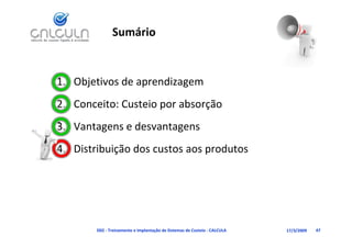 Sumário


1. Objetivos de aprendizagem
2. Conceito: Custeio por absorção
3. Vantagens e desvantagens
3 V t          d     t
4. Distribuição dos custos aos produtos
   Distribuição dos custos aos produtos




        D02 ‐ Treinamento e Implantação de Sistemas de Custeio ‐ CALCULA   17/3/2009   47
 