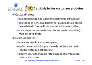 4.  Distribuição dos custos aos produtos
Custos diretos:
→sua apropriação não apresenta nenhuma dificuldade;
                                    h     d f ld d
→são todos os itens que podem ser associados ao objeto 
 de custeio de forma direta e economicamente viável;
→mais importantes: materiais diretos (matérias‐prima) e 
 mão‐de‐obra direta.
Custos indiretos:
→sua apropriação é mais complexa;
→
→terão de ser alocados por meio de critérios de rateio 
                       p
 (muitas vezes são arbitrários);
→podem usar a técnica de rateio por coeficientes e por 
→podem usar a técnica de rateio por coeficientes e por
 centros de custos.
        D02 ‐ Treinamento e Implantação de Sistemas de Custeio ‐ CALCULA   17/3/2009   48
 